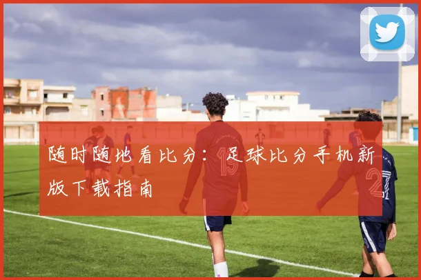 随时随地看比分：足球比分手机新版下载指南