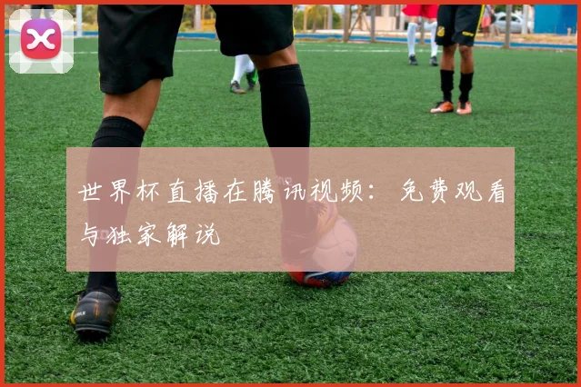 世界杯直播在腾讯视频:免费观看与独家解说