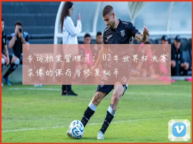 专访档案管理员:02年世界杯决赛录像的保存与修复秘辛