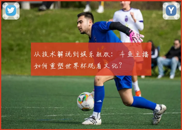 从技术解说到娱乐狂欢:斗鱼主播如何重塑世界杯观看文化?