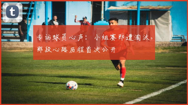 专访球员心声:小组赛即遭淘汰,那段心路历程首次公开
