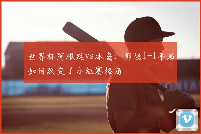 世界杯阿根廷vs冰岛:那场1-1平局如何改变了小组赛格局