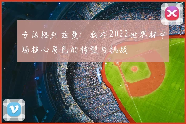 专访格列兹曼:我在2022世界杯中场核心角色的转型与挑战