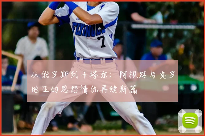 从俄罗斯到卡塔尔:阿根廷与克罗地亚的恩怨情仇再续新篇
