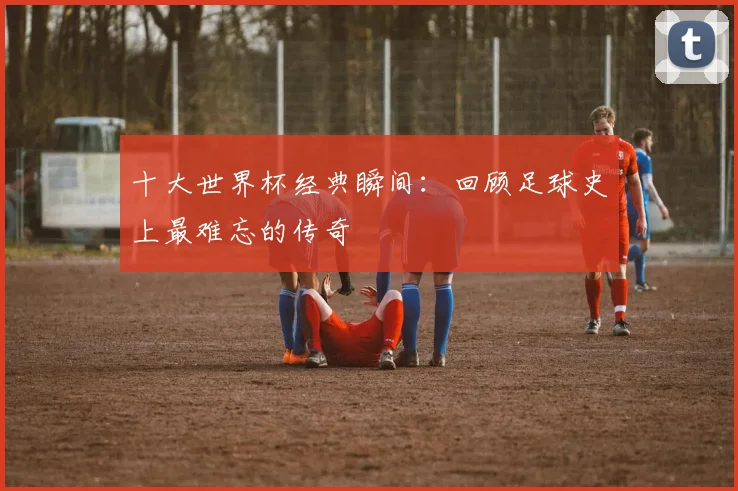 十大世界杯经典瞬间:回顾足球史上最难忘的传奇