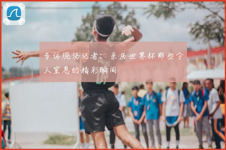 专访现场记者:亲历世界杯那些令人窒息的精彩瞬间