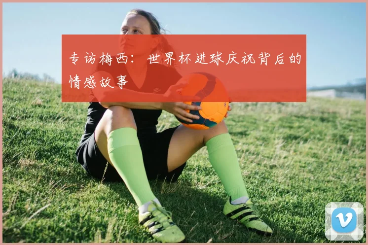 专访梅西:世界杯进球庆祝背后的情感故事