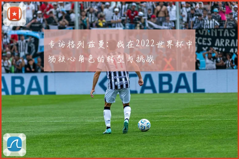 专访格列兹曼:我在2022世界杯中场核心角色的转型与挑战