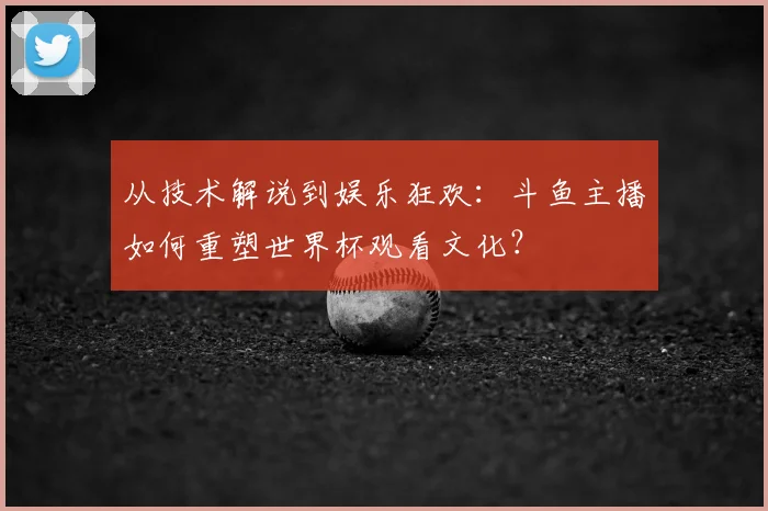 从技术解说到娱乐狂欢:斗鱼主播如何重塑世界杯观看文化?