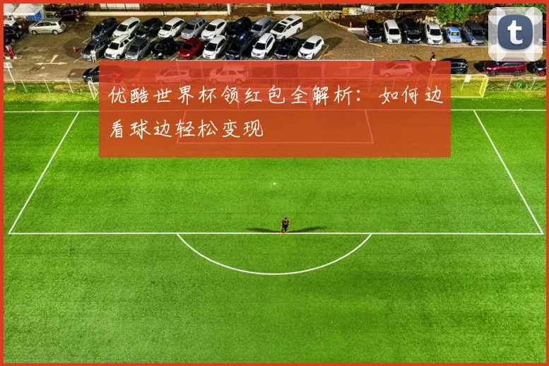优酷世界杯领红包全解析:如何边看球边轻松变现