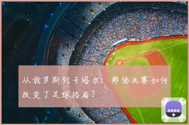 从俄罗斯到卡塔尔:那场决赛如何改变了足球格局?
