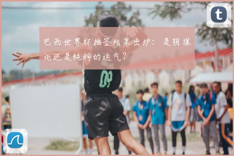 巴西世界杯抽签结果出炉:是阴谋论还是纯粹的运气?