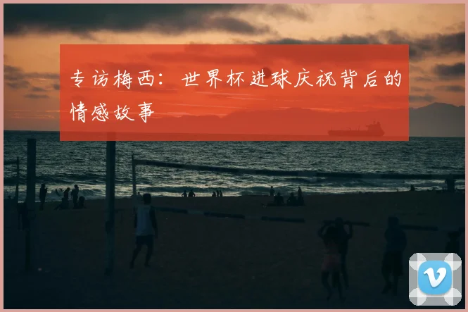 专访梅西:世界杯进球庆祝背后的情感故事
