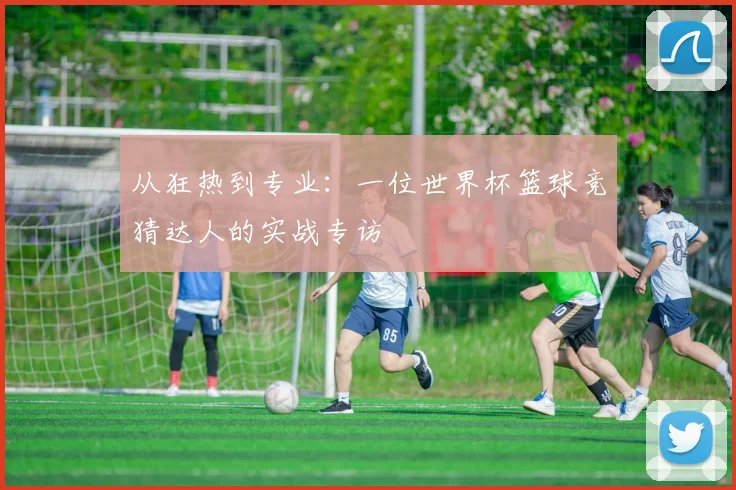 从狂热到专业：一位世界杯篮球竞猜达人的实战专访