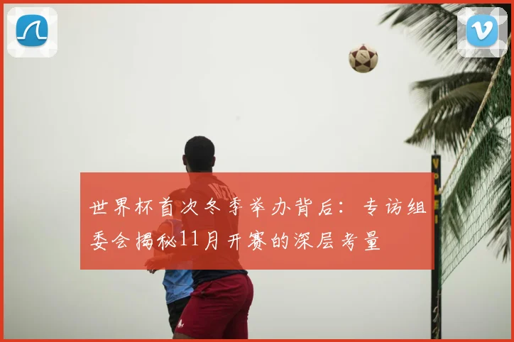 世界杯首次冬季举办背后:专访组委会揭秘11月开赛的深层考量