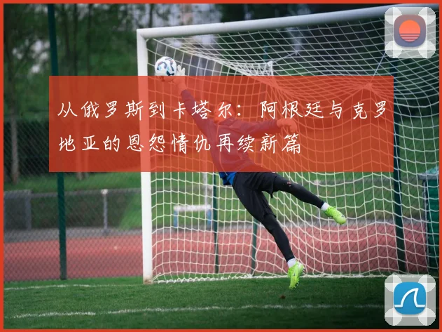 从俄罗斯到卡塔尔：阿根廷与克罗地亚的恩怨情仇再续新篇