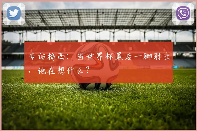 专访梅西:当世界杯最后一脚射出,他在想什么?