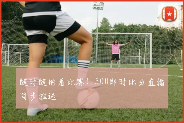 随时随地看比赛！500即时比分直播同步推送