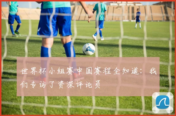 世界杯小组赛中国赛程全知道:我们专访了资深评论员