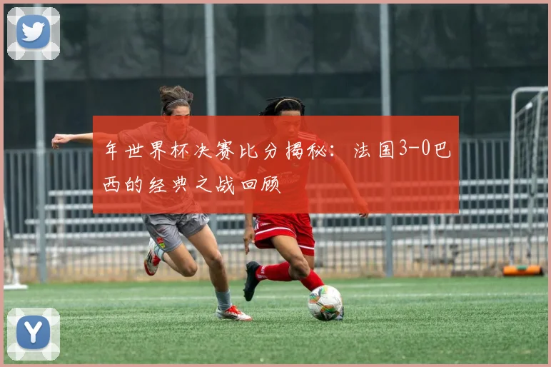 年世界杯决赛比分揭秘：法国3-0巴西的经典之战回顾