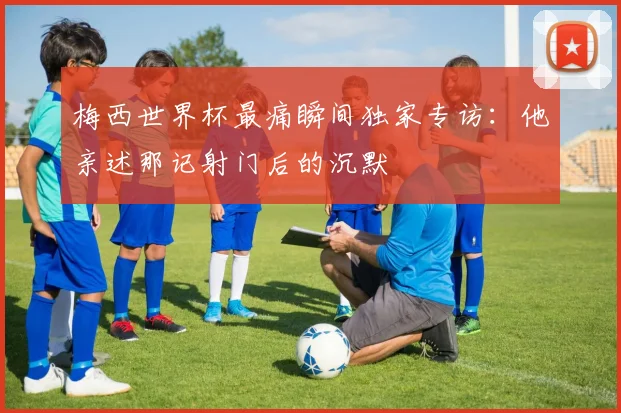 梅西世界杯最痛瞬间独家专访：他亲述那记射门后的沉默