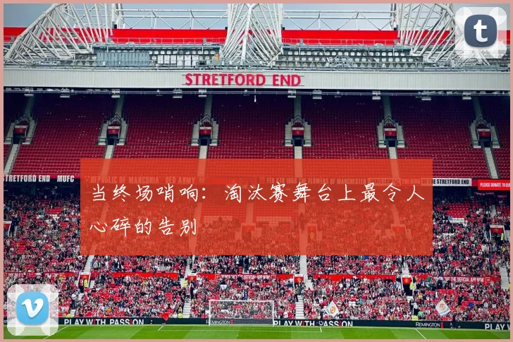 当终场哨响：淘汰赛舞台上最令人心碎的告别