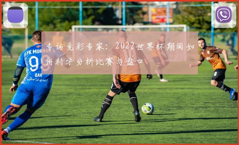 专访竞彩专家：2022世界杯期间如何科学分析比赛与盘口
